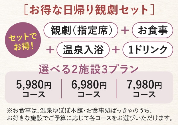 お得な日帰り観劇セット 観劇（指定席）＋お食事＋温泉入浴＋１ドリンク セットでお得！選べる2施設3プラン 5,980円コース｜6,980円コース｜7,980円コース ※お食事は、温泉ゆぽぽ本館・お食事処ばっきゃのうち、お好きな施設でご予算に応じて各コースをお選びいただけます。