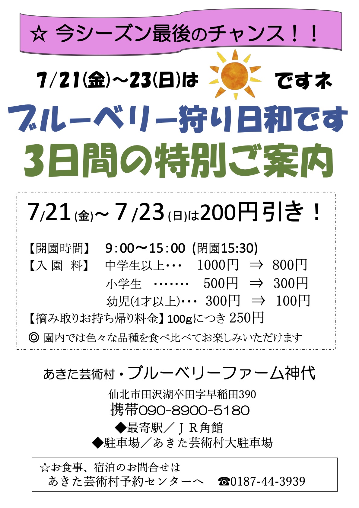 ブルーベリー狩り日和です 3日間の特別ご案内 7/21 (金)~ 7 /23 (日)は200円引き! 【開園時間】 9:00~15:00 (閉園15:30) 【入 園 料】 中学生以上・・・ 1000円 ⇒ 800円 小学生 ・・・・・・・ 500円 ⇒ 300円 幼児(4才以上)・・・ 300円 ⇒ 100円 【摘み取りお持ち帰り料金】 100gにつき 250円 ◎ 園内では色々な品種を食べ比べてお楽しみいただけます あきた芸術村・ブルーベリーファーム神代 仙北市田沢湖卒田字早稲田390 携帯090-8900-5180 ◆最寄駅/JR角館 ◆駐車場/あきた芸術村大駐車場 ☆お食事、宿泊のお問合せは あきた芸術村予約センターへ ☎0187-44-3939